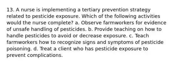 13. A nurse is implementing a tertiary prevention strategy related to pesticide exposure. Which of the following activities would the nurse complete? a. Observe farmworkers for evidence of unsafe handling of pesticides. b. Provide teaching on how to handle pesticides to avoid or decrease exposure. c. Teach farmworkers how to recognize signs and symptoms of pesticide poisoning. d. Treat a client who has pesticide exposure to prevent complications.