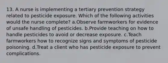 13. A nurse is implementing a tertiary prevention strategy related to pesticide exposure. Which of the following activities would the nurse complete? a.Observe farmworkers for evidence of unsafe handling of pesticides. b.Provide teaching on how to handle pesticides to avoid or decrease exposure. c.Teach farmworkers how to recognize signs and symptoms of pesticide poisoning. d.Treat a client who has pesticide exposure to prevent complications.