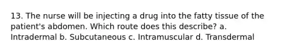 13. The nurse will be injecting a drug into the fatty tissue of the patient's abdomen. Which route does this describe? a. Intradermal b. Subcutaneous c. Intramuscular d. Transdermal