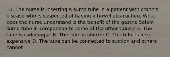 13. The nurse is inserting a sump tube in a patient with crohn's disease who is suspected of having a bowel obstruction. What does the nurse understand is the benefit of the gastric Salem sump tube in comparison to some of the other tubes? A. The tube is radiopaque B. The tube is shorter C. The tube is less expensive D. The tube can be connected to suction and others cannot