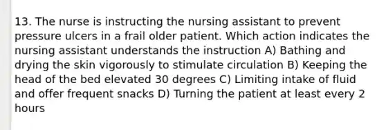 13. The nurse is instructing the nursing assistant to prevent pressure ulcers in a frail older patient. Which action indicates the nursing assistant understands the instruction A) Bathing and drying the skin vigorously to stimulate circulation B) Keeping the head of the bed elevated 30 degrees C) Limiting intake of fluid and offer frequent snacks D) Turning the patient at least every 2 hours