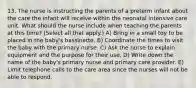 13. The nurse is instructing the parents of a preterm infant about the care the infant will receive within the neonatal intensive care unit. What should the nurse include when teaching the parents at this time? (Select all that apply.) A) Bring in a small toy to be placed in the baby's bassinette. B) Coordinate the times to visit the baby with the primary nurse. C) Ask the nurse to explain equipment and the purpose for their use. D) Write down the name of the baby's primary nurse and primary care provider. E) Limit telephone calls to the care area since the nurses will not be able to respond.