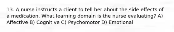 13. A nurse instructs a client to tell her about the side effects of a medication. What learning domain is the nurse evaluating? A) Affective B) Cognitive C) Psychomotor D) Emotional