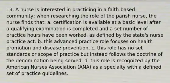 13. A nurse is interested in practicing in a faith-based community; when researching the role of the parish nurse, the nurse finds that: a. certification is available at a basic level after a qualifying examination is completed and a set number of practice hours have been worked, as defined by the state's nurse practice act. b. this advanced practice role focuses on health promotion and disease prevention. c. this role has no set standards or scope of practice but instead follows the doctrine of the denomination being served. d. this role is recognized by the American Nurses Association (ANA) as a specialty with a defined set of practice guidelines.