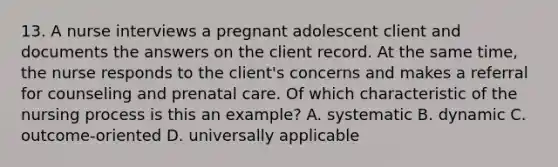 13. A nurse interviews a pregnant adolescent client and documents the answers on the client record. At the same time, the nurse responds to the client's concerns and makes a referral for counseling and prenatal care. Of which characteristic of the nursing process is this an example? A. systematic B. dynamic C. outcome-oriented D. universally applicable