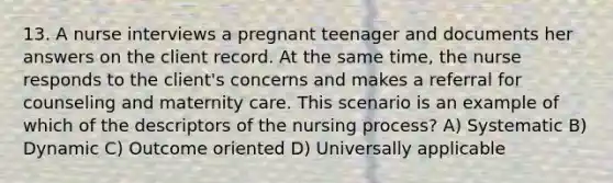 13. A nurse interviews a pregnant teenager and documents her answers on the client record. At the same time, the nurse responds to the client's concerns and makes a referral for counseling and maternity care. This scenario is an example of which of the descriptors of the nursing process? A) Systematic B) Dynamic C) Outcome oriented D) Universally applicable