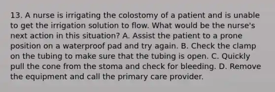 13. A nurse is irrigating the colostomy of a patient and is unable to get the irrigation solution to flow. What would be the nurse's next action in this situation? A. Assist the patient to a prone position on a waterproof pad and try again. B. Check the clamp on the tubing to make sure that the tubing is open. C. Quickly pull the cone from the stoma and check for bleeding. D. Remove the equipment and call the primary care provider.