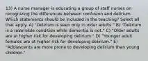 13) A nurse manager is educating a group of staff nurses on recognizing the differences between confusion and delirium. Which statements should be included in the teaching? Select all that apply. A) "Delirium is seen only in older adults." B) "Delirium is a reversible condition while dementia is not." C) "Older adults are at higher risk for developing delirium." D) "Younger adult females are at higher risk for developing delirium." E) "Adolescents are more prone to developing delirium than young children."