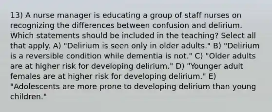 13) A nurse manager is educating a group of staff nurses on recognizing the differences between confusion and delirium. Which statements should be included in the teaching? Select all that apply. A) "Delirium is seen only in older adults." B) "Delirium is a reversible condition while dementia is not." C) "Older adults are at higher risk for developing delirium." D) "Younger adult females are at higher risk for developing delirium." E) "Adolescents are more prone to developing delirium than young children."