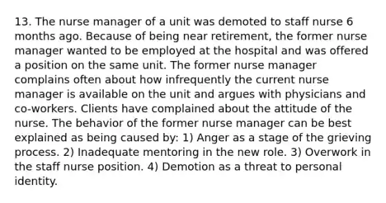 13. The nurse manager of a unit was demoted to staff nurse 6 months ago. Because of being near retirement, the former nurse manager wanted to be employed at the hospital and was offered a position on the same unit. The former nurse manager complains often about how infrequently the current nurse manager is available on the unit and argues with physicians and co-workers. Clients have complained about the attitude of the nurse. The behavior of the former nurse manager can be best explained as being caused by: 1) Anger as a stage of the grieving process. 2) Inadequate mentoring in the new role. 3) Overwork in the staff nurse position. 4) Demotion as a threat to personal identity.