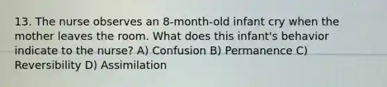 13. The nurse observes an 8-month-old infant cry when the mother leaves the room. What does this infant's behavior indicate to the nurse? A) Confusion B) Permanence C) Reversibility D) Assimilation