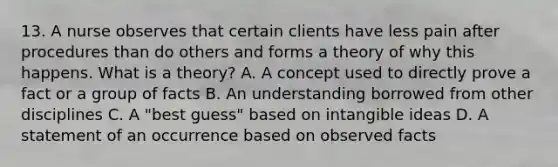 13. A nurse observes that certain clients have less pain after procedures than do others and forms a theory of why this happens. What is a theory? A. A concept used to directly prove a fact or a group of facts B. An understanding borrowed from other disciplines C. A "best guess" based on intangible ideas D. A statement of an occurrence based on observed facts