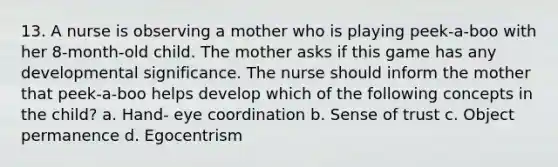 13. A nurse is observing a mother who is playing peek-a-boo with her 8-month-old child. The mother asks if this game has any developmental significance. The nurse should inform the mother that peek-a-boo helps develop which of the following concepts in the child? a. Hand- eye coordination b. Sense of trust c. Object permanence d. Egocentrism