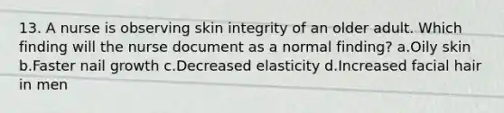 13. A nurse is observing skin integrity of an older adult. Which finding will the nurse document as a normal finding? a.Oily skin b.Faster nail growth c.Decreased elasticity d.Increased facial hair in men