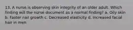 13. A nurse is observing skin integrity of an older adult. Which finding will the nurse document as a normal finding? a. Oily skin b. Faster nail growth c. Decreased elasticity d. Increased facial hair in men