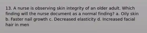 13. A nurse is observing skin integrity of an older adult. Which finding will the nurse document as a normal finding? a. Oily skin b. Faster nail growth c. Decreased elasticity d. Increased facial hair in men