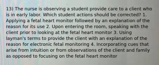 13) The nurse is observing a student provide care to a client who is in early labor. Which student actions should be corrected? 1. Applying a fetal heart monitor followed by an explanation of the reason for its use 2. Upon entering the room, speaking with the client prior to looking at the fetal heart monitor 3. Using layman's terms to provide the client with an explanation of the reason for electronic fetal monitoring 4. Incorporating cues that arise from intuition or from observations of the client and family as opposed to focusing on the fetal heart monitor