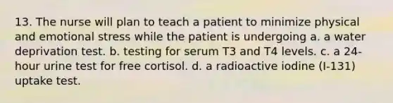 13. The nurse will plan to teach a patient to minimize physical and emotional stress while the patient is undergoing a. a water deprivation test. b. testing for serum T3 and T4 levels. c. a 24-hour urine test for free cortisol. d. a radioactive iodine (I-131) uptake test.