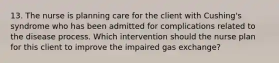 13. The nurse is planning care for the client with Cushing's syndrome who has been admitted for complications related to the disease process. Which intervention should the nurse plan for this client to improve the impaired gas exchange?