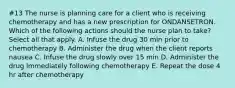 #13 The nurse is planning care for a client who is receiving chemotherapy and has a new prescription for ONDANSETRON. Which of the following actions should the nurse plan to take? Select all that apply. A. Infuse the drug 30 min prior to chemotherapy B. Administer the drug when the client reports nausea C. Infuse the drug slowly over 15 min D. Administer the drug immediately following chemotherapy E. Repeat the dose 4 hr after chemotherapy