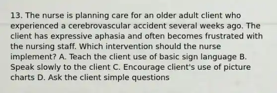 13. The nurse is planning care for an older adult client who experienced a cerebrovascular accident several weeks ago. The client has expressive aphasia and often becomes frustrated with the nursing staff. Which intervention should the nurse implement? A. Teach the client use of basic sign language B. Speak slowly to the client C. Encourage client's use of picture charts D. Ask the client simple questions