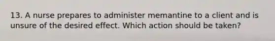 13. A nurse prepares to administer memantine to a client and is unsure of the desired effect. Which action should be taken?