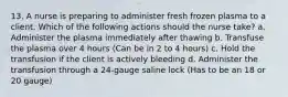 13. A nurse is preparing to administer fresh frozen plasma to a client. Which of the following actions should the nurse take? a. Administer the plasma immediately after thawing b. Transfuse the plasma over 4 hours (Can be in 2 to 4 hours) c. Hold the transfusion if the client is actively bleeding d. Administer the transfusion through a 24-gauge saline lock (Has to be an 18 or 20 gauge)