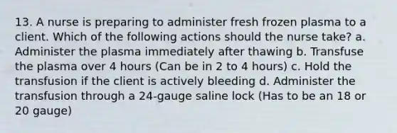 13. A nurse is preparing to administer fresh frozen plasma to a client. Which of the following actions should the nurse take? a. Administer the plasma immediately after thawing b. Transfuse the plasma over 4 hours (Can be in 2 to 4 hours) c. Hold the transfusion if the client is actively bleeding d. Administer the transfusion through a 24-gauge saline lock (Has to be an 18 or 20 gauge)