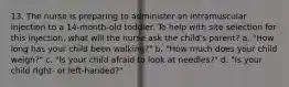 13. The nurse is preparing to administer an intramuscular injection to a 14-month-old toddler. To help with site selection for this injection, what will the nurse ask the child's parent? a. "How long has your child been walking?" b. "How much does your child weigh?" c. "Is your child afraid to look at needles?" d. "Is your child right- or left-handed?"