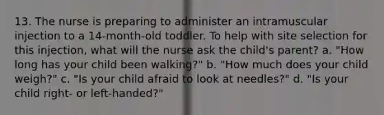 13. The nurse is preparing to administer an intramuscular injection to a 14-month-old toddler. To help with site selection for this injection, what will the nurse ask the child's parent? a. "How long has your child been walking?" b. "How much does your child weigh?" c. "Is your child afraid to look at needles?" d. "Is your child right- or left-handed?"