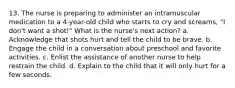 13. The nurse is preparing to administer an intramuscular medication to a 4-year-old child who starts to cry and screams, "I don't want a shot!" What is the nurse's next action? a. Acknowledge that shots hurt and tell the child to be brave. b. Engage the child in a conversation about preschool and favorite activities. c. Enlist the assistance of another nurse to help restrain the child. d. Explain to the child that it will only hurt for a few seconds.