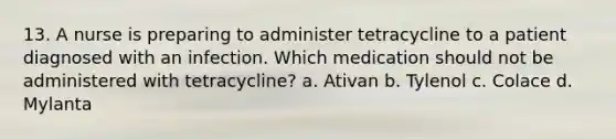 13. A nurse is preparing to administer tetracycline to a patient diagnosed with an infection. Which medication should not be administered with tetracycline? a. Ativan b. Tylenol c. Colace d. Mylanta