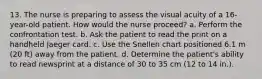 13. The nurse is preparing to assess the visual acuity of a 16-year-old patient. How would the nurse proceed? a. Perform the confrontation test. b. Ask the patient to read the print on a handheld Jaeger card. c. Use the Snellen chart positioned 6.1 m (20 ft) away from the patient. d. Determine the patient's ability to read newsprint at a distance of 30 to 35 cm (12 to 14 in.).