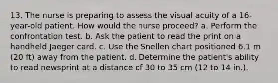 13. The nurse is preparing to assess the visual acuity of a 16-year-old patient. How would the nurse proceed? a. Perform the confrontation test. b. Ask the patient to read the print on a handheld Jaeger card. c. Use the Snellen chart positioned 6.1 m (20 ft) away from the patient. d. Determine the patient's ability to read newsprint at a distance of 30 to 35 cm (12 to 14 in.).