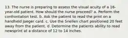 13. The nurse is preparing to assess the visual acuity of a 16-year-old patient. How should the nurse proceed? a. Perform the confrontation test. b. Ask the patient to read the print on a handheld Jaeger card. c. Use the Snellen chart positioned 20 feet away from the patient. d. Determine the patients ability to read newsprint at a distance of 12 to 14 inches.