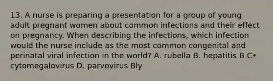 13. A nurse is preparing a presentation for a group of young adult pregnant women about common infections and their effect on pregnancy. When describing the infections, which infection would the nurse include as the most common congenital and perinatal viral infection in the world? A. rubella B. hepatitis B C• cytomegalovirus D. parvovirus Bly