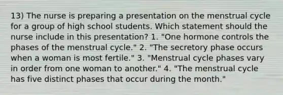 13) The nurse is preparing a presentation on the menstrual cycle for a group of high school students. Which statement should the nurse include in this presentation? 1. "One hormone controls the phases of the menstrual cycle." 2. "The secretory phase occurs when a woman is most fertile." 3. "Menstrual cycle phases vary in order from one woman to another." 4. "The menstrual cycle has five distinct phases that occur during the month."