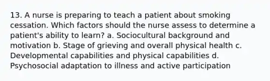 13. A nurse is preparing to teach a patient about smoking cessation. Which factors should the nurse assess to determine a patient's ability to learn? a. Sociocultural background and motivation b. Stage of grieving and overall physical health c. Developmental capabilities and physical capabilities d. Psychosocial adaptation to illness and active participation