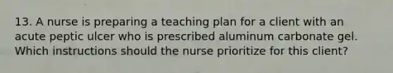 13. A nurse is preparing a teaching plan for a client with an acute peptic ulcer who is prescribed aluminum carbonate gel. Which instructions should the nurse prioritize for this client?