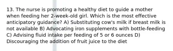 13. The nurse is promoting a healthy diet to guide a mother when feeding her 2-week-old girl. Which is the most effective anticipatory guidance? A) Substituting cow's milk if breast milk is not available B) Advocating iron supplements with bottle-feeding C) Advising fluid intake per feeding of 5 or 6 ounces D) Discouraging the addition of fruit juice to the diet