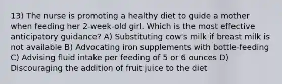 13) The nurse is promoting a healthy diet to guide a mother when feeding her 2-week-old girl. Which is the most effective anticipatory guidance? A) Substituting cow's milk if breast milk is not available B) Advocating iron supplements with bottle-feeding C) Advising fluid intake per feeding of 5 or 6 ounces D) Discouraging the addition of fruit juice to the diet