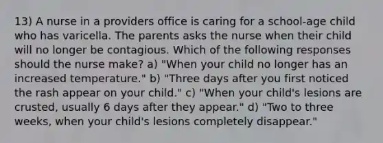 13) A nurse in a providers office is caring for a school-age child who has varicella. The parents asks the nurse when their child will no longer be contagious. Which of the following responses should the nurse make? a) "When your child no longer has an increased temperature." b) "Three days after you first noticed the rash appear on your child." c) "When your child's lesions are crusted, usually 6 days after they appear." d) "Two to three weeks, when your child's lesions completely disappear."