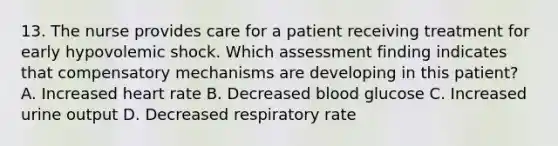 13. The nurse provides care for a patient receiving treatment for early hypovolemic shock. Which assessment finding indicates that compensatory mechanisms are developing in this patient? A. Increased heart rate B. Decreased blood glucose C. Increased urine output D. Decreased respiratory rate