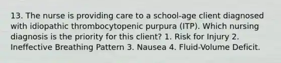 13. The nurse is providing care to a school-age client diagnosed with idiopathic thrombocytopenic purpura (ITP). Which nursing diagnosis is the priority for this client? 1. Risk for Injury 2. Ineffective Breathing Pattern 3. Nausea 4. Fluid-Volume Deficit.