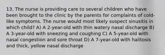 13. The nurse is providing care to several children who have been brought to the clinic by the parents for complaints of cold-like symptoms. The nurse would most likely suspect sinusitis in which child? A) A 2-year-old with thin watery nasal discharge B) A 3-year-old with sneezing and coughing C) A 5-year-old with nasal congestion and sore throat D) A 7-year-old with halitosis and thick, yellow nasal discharge