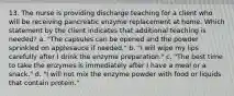13. The nurse is providing discharge teaching for a client who will be receiving pancreatic enzyme replacement at home. Which statement by the client indicates that additional teaching is needed? a. "The capsules can be opened and the powder sprinkled on applesauce if needed." b. "I will wipe my lips carefully after I drink the enzyme preparation." c. "The best time to take the enzymes is immediately after I have a meal or a snack." d. "I will not mix the enzyme powder with food or liquids that contain protein."