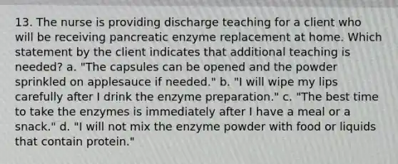 13. The nurse is providing discharge teaching for a client who will be receiving pancreatic enzyme replacement at home. Which statement by the client indicates that additional teaching is needed? a. "The capsules can be opened and the powder sprinkled on applesauce if needed." b. "I will wipe my lips carefully after I drink the enzyme preparation." c. "The best time to take the enzymes is immediately after I have a meal or a snack." d. "I will not mix the enzyme powder with food or liquids that contain protein."