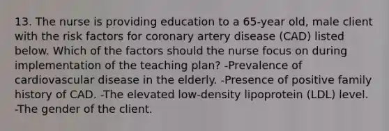 13. The nurse is providing education to a 65-year old, male client with the risk factors for coronary artery disease (CAD) listed below. Which of the factors should the nurse focus on during implementation of the teaching plan? -Prevalence of cardiovascular disease in the elderly. -Presence of positive family history of CAD. -The elevated low-density lipoprotein (LDL) level. -The gender of the client.