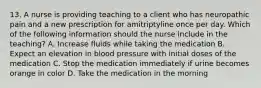 13. A nurse is providing teaching to a client who has neuropathic pain and a new prescription for amitriptyline once per day. Which of the following information should the nurse include in the teaching? A. Increase fluids while taking the medication B. Expect an elevation in blood pressure with initial doses of the medication C. Stop the medication immediately if urine becomes orange in color D. Take the medication in the morning