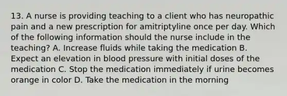 13. A nurse is providing teaching to a client who has neuropathic pain and a new prescription for amitriptyline once per day. Which of the following information should the nurse include in the teaching? A. Increase fluids while taking the medication B. Expect an elevation in blood pressure with initial doses of the medication C. Stop the medication immediately if urine becomes orange in color D. Take the medication in the morning